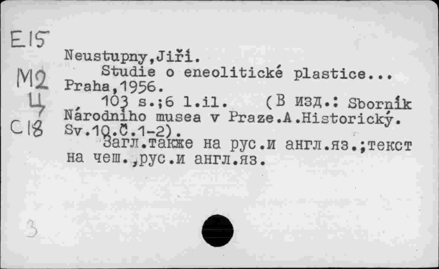 ﻿EIS'
N eustupny,Jiri.
IVIf) Studie о eneolitické plastice...
• Praha,1956.
IL , 10? s.;6 l.il. (В ИЗД.: Sbornlk / Narodniho musea v Praze.A.Historicky.
Clß Sv.lQ.C.1-2).
Загл.также на рус.и англ.яз.;текст на чеш.,рус.и англ.яз.